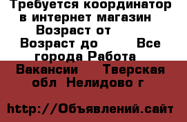 Требуется координатор в интернет-магазин › Возраст от ­ 20 › Возраст до ­ 40 - Все города Работа » Вакансии   . Тверская обл.,Нелидово г.